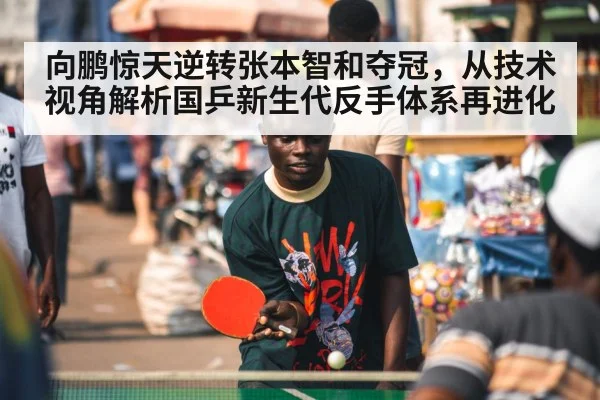向鹏惊天逆转张本智和夺冠，从技术视角解析国乒新生代反手体系再进化
